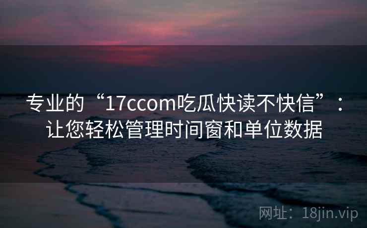 专业的“17ccom吃瓜快读不快信”：让您轻松管理时间窗和单位数据  第1张