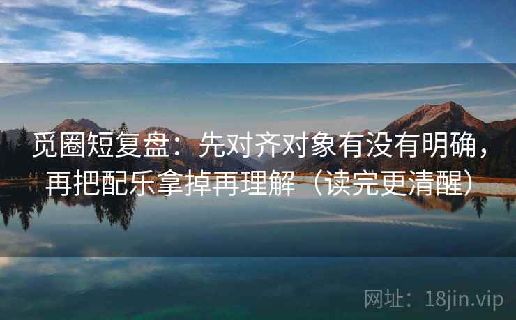 觅圈短复盘：先对齐对象有没有明确，再把配乐拿掉再理解（读完更清醒）