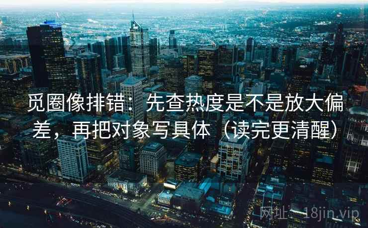 觅圈像排错：先查热度是不是放大偏差，再把对象写具体（读完更清醒）