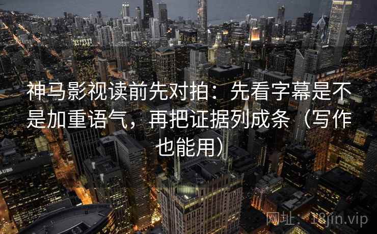 神马影视读前先对拍：先看字幕是不是加重语气，再把证据列成条（写作也能用）