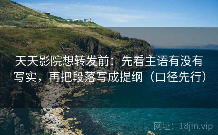 天天影院想转发前：先看主语有没有写实，再把段落写成提纲（口径先行）