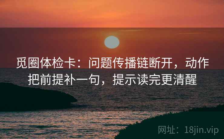 觅圈体检卡：问题传播链断开，动作把前提补一句，提示读完更清醒