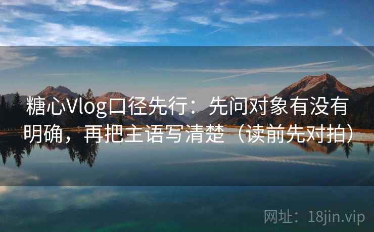 糖心Vlog口径先行：先问对象有没有明确，再把主语写清楚（读前先对拍）  第2张