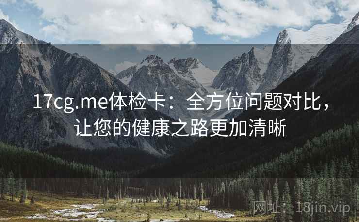17cg.me体检卡:全方位问题对比,让您的健康之路更加清晰