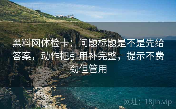 黑料网体检卡:问题标题是不是先给答案,动作把引用补完整,提示不费劲但管用