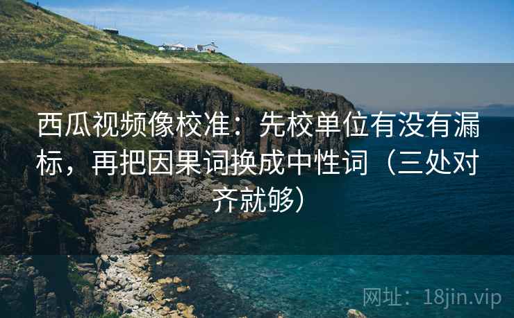 西瓜视频像校准:先校单位有没有漏标,再把因果词换成中性词(三处对齐就够)