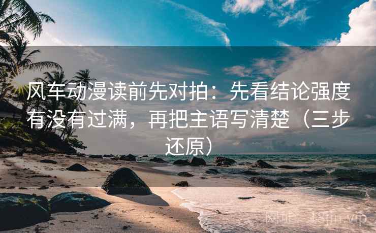 风车动漫读前先对拍:先看结论强度有没有过满,再把主语写清楚(三步还原)