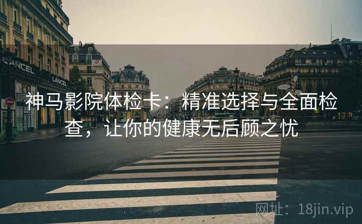 神马影院体检卡：精准选择与全面检查，让你的健康无后顾之忧
