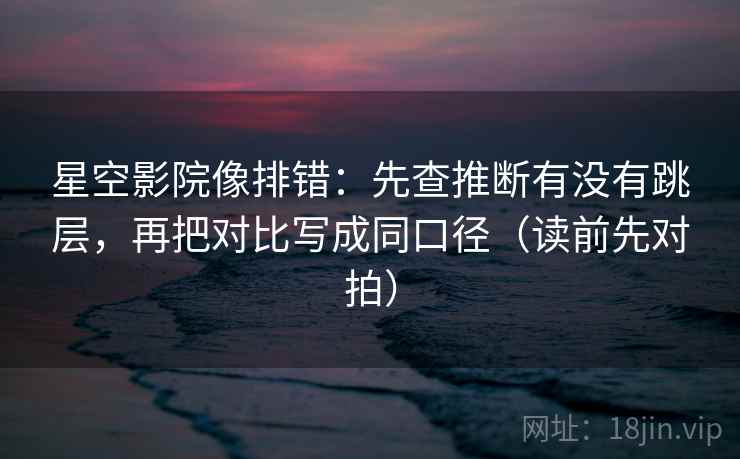 星空影院像排错:先查推断有没有跳层,再把对比写成同口径(读前先对拍)