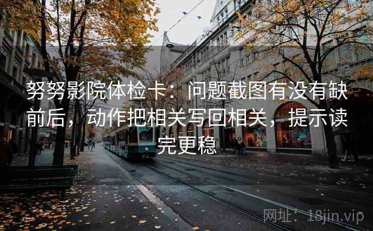 努努影院体检卡：问题截图有没有缺前后，动作把相关写回相关，提示读完更稳