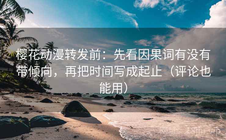 樱花动漫转发前:先看因果词有没有带倾向,再把时间写成起止(评论也能用)