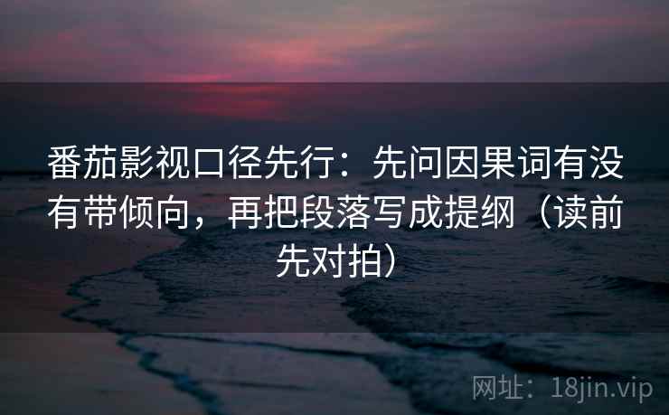 番茄影视口径先行：先问因果词有没有带倾向，再把段落写成提纲（读前先对拍）