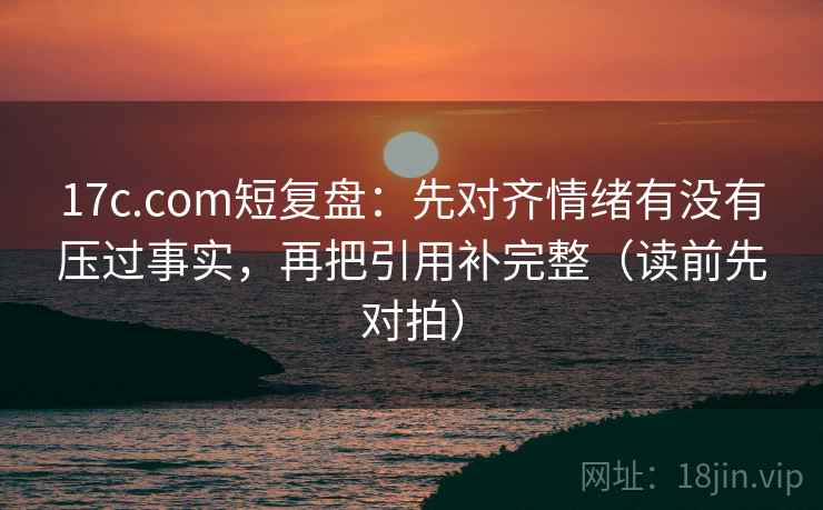 17c.com短复盘:先对齐情绪有没有压过事实,再把引用补完整(读前先对拍)