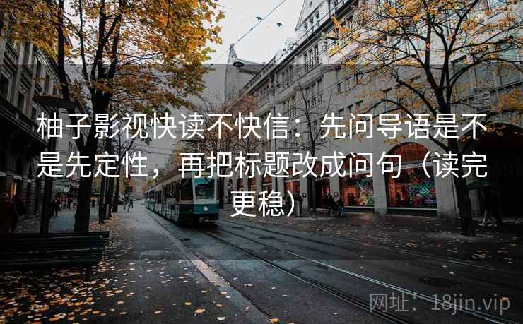 柚子影视快读不快信:先问导语是不是先定性,再把标题改成问句(读完更稳)