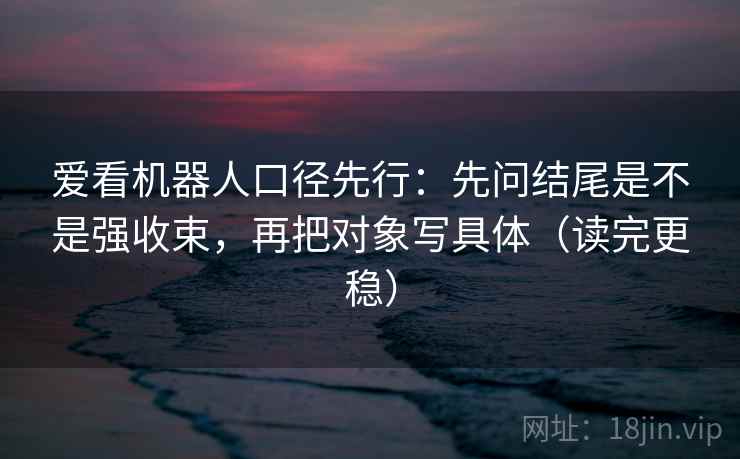 爱看机器人口径先行:先问结尾是不是强收束,再把对象写具体(读完更稳)