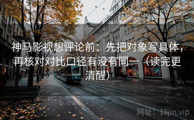 神马影视想评论前：先把对象写具体，再核对对比口径有没有同一（读完更清醒）